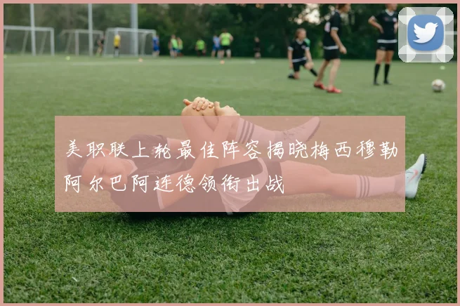 美职联上轮最佳阵容揭晓梅西穆勒阿尔巴阿连德领衔出战