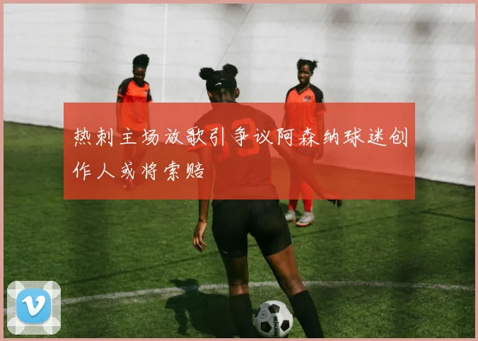 热刺主场放歌引争议阿森纳球迷创作人或将索赔