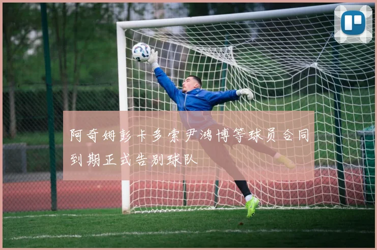 阿奇姆彭卡多索尹鸿博等球员合同到期正式告别球队