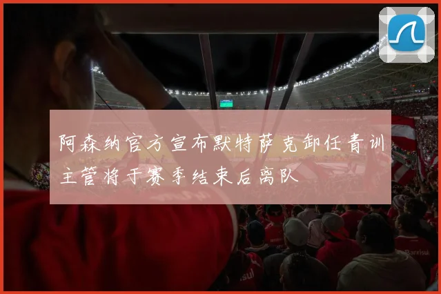 阿森纳官方宣布默特萨克卸任青训主管将于赛季结束后离队