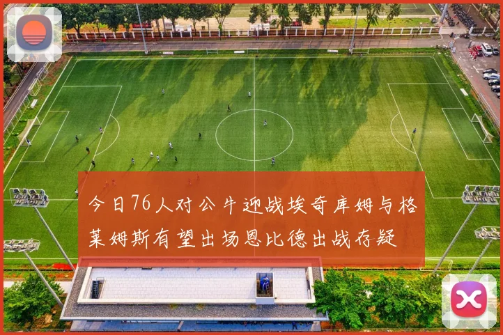 今日76人对公牛迎战埃奇库姆与格莱姆斯有望出场恩比德出战存疑