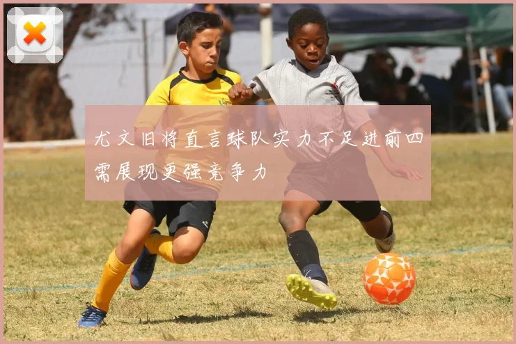 尤文旧将直言球队实力不足进前四需展现更强竞争力