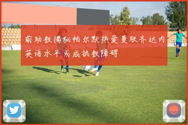 前助教揭秘帕尔默热爱曼联齐达内英语水平或成执教障碍