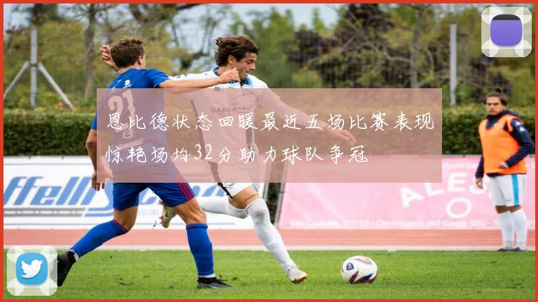恩比德状态回暖最近五场比赛表现惊艳场均32分助力球队争冠