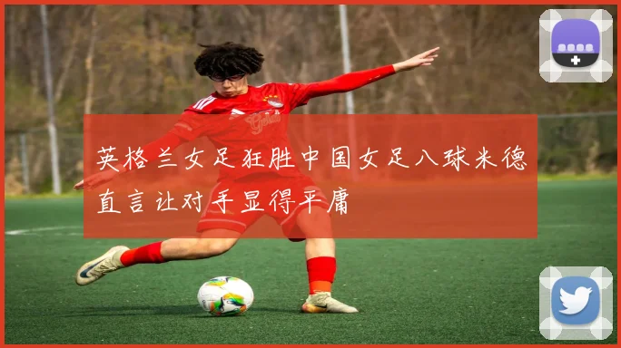 英格兰女足狂胜中国女足八球米德直言让对手显得平庸