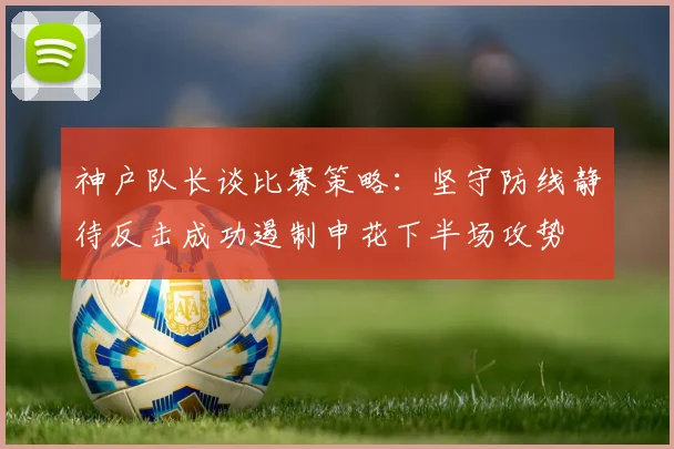 神户队长谈比赛策略：坚守防线静待反击成功遏制申花下半场攻势