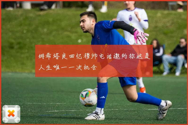 姆希塔良回忆穆帅电话邀约称这是人生唯一一次机会