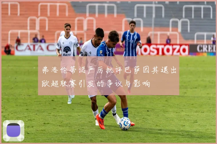 弗洛伦蒂诺严厉批评巴萨因其退出欧超联赛引发的争议与影响