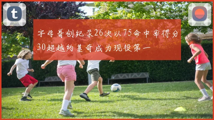 字母哥创纪录26次以75命中率得分30超越约基奇成为现役第一