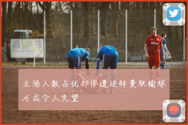 主场人数占优却惨遭逆转曼联输球方式令人失望