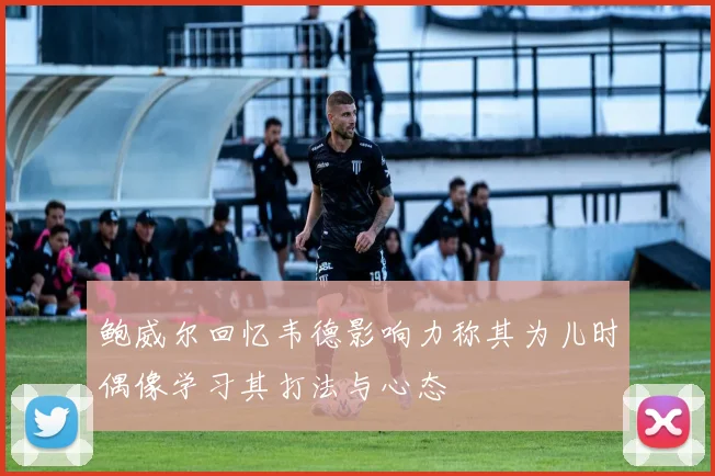 鲍威尔回忆韦德影响力称其为儿时偶像学习其打法与心态