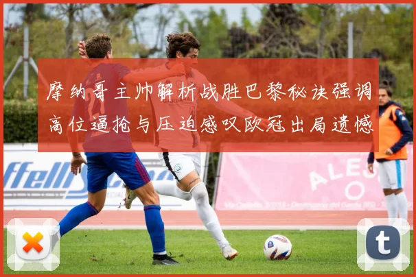 摩纳哥主帅解析战胜巴黎秘诀强调高位逼抢与压迫感叹欧冠出局遗憾
