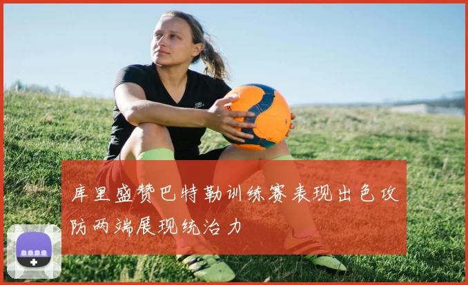 库里盛赞巴特勒训练赛表现出色攻防两端展现统治力
