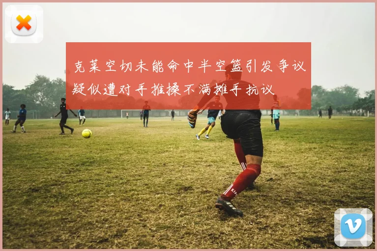 克莱空切未能命中半空篮引发争议疑似遭对手推搡不满摊手抗议