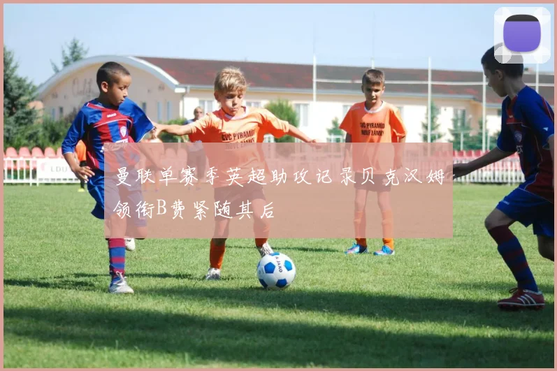 曼联单赛季英超助攻记录贝克汉姆领衔B费紧随其后