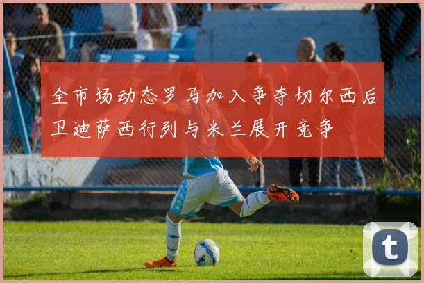 全市场动态罗马加入争夺切尔西后卫迪萨西行列与米兰展开竞争