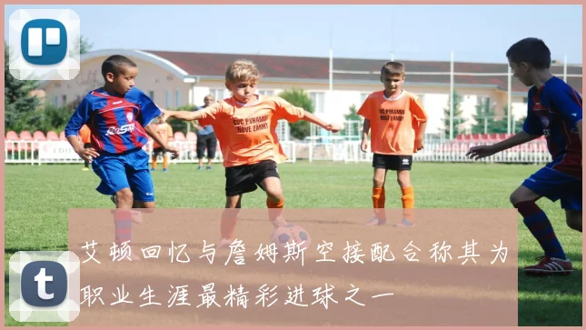 艾顿回忆与詹姆斯空接配合称其为职业生涯最精彩进球之一