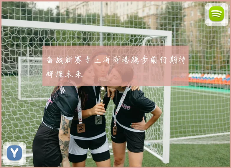 备战新赛季上海海港稳步前行期待辉煌未来