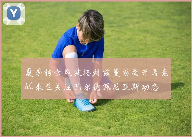 夏季转会风波格列兹曼或离开马竞AC米兰关注巴尔德佩尼亚斯动态