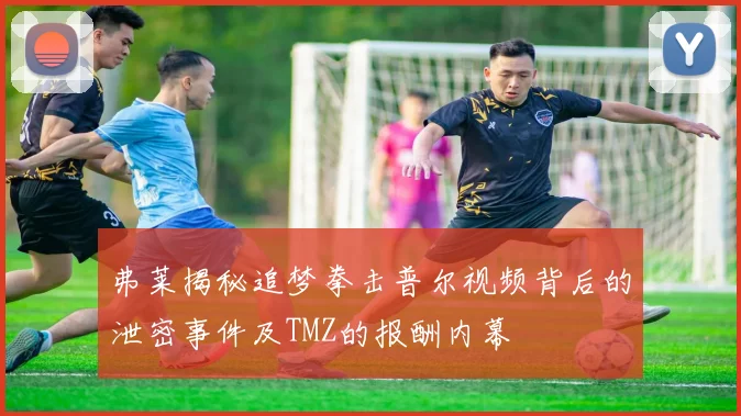 弗莱揭秘追梦拳击普尔视频背后的泄密事件及TMZ的报酬内幕