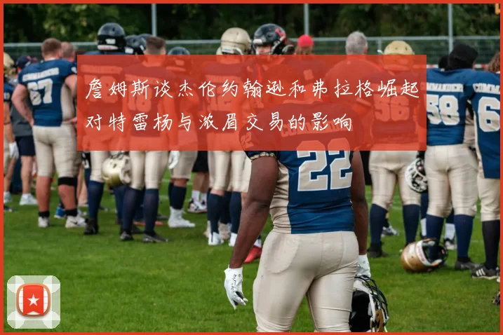 詹姆斯谈杰伦约翰逊和弗拉格崛起对特雷杨与浓眉交易的影响