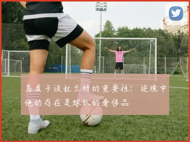 乌度卡谈杜兰特的重要性：逆境中他的存在是球队的奢侈品