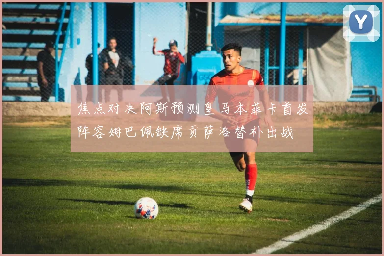 焦点对决阿斯预测皇马本菲卡首发阵容姆巴佩缺席贡萨洛替补出战