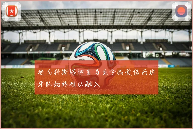 迭戈科斯塔坦言马竞令我受伤西班牙队始终难以融入