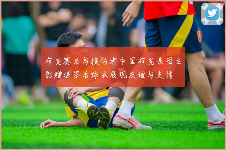 布克赛后与模仿者中国布克亲密合影赠送签名球衣展现友谊与支持