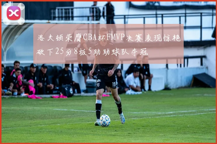 洛夫顿荣膺CBA杯FMVP决赛表现惊艳砍下25分8板5助助球队夺冠