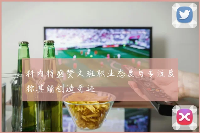 科内特盛赞文班职业态度与专注度称其能创造奇迹