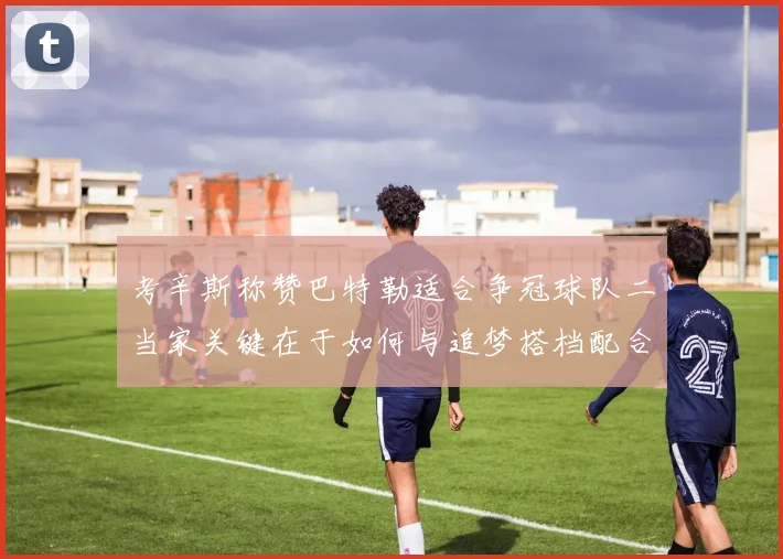 考辛斯称赞巴特勒适合争冠球队二当家关键在于如何与追梦搭档配合