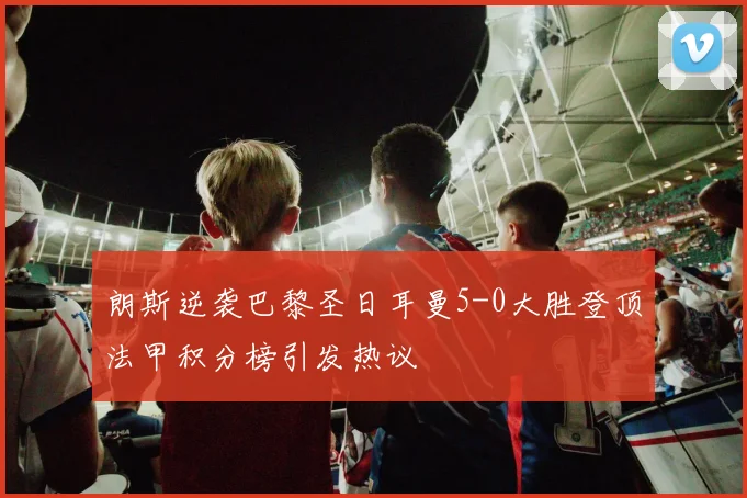 朗斯逆袭巴黎圣日耳曼5-0大胜登顶法甲积分榜引发热议