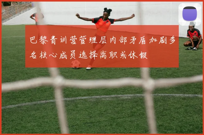 巴黎青训营管理层内部矛盾加剧多名核心成员选择离职或休假