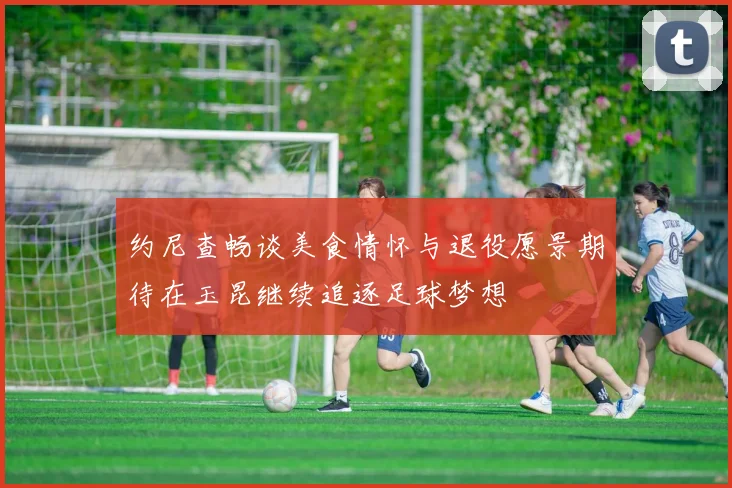 约尼查畅谈美食情怀与退役愿景期待在玉昆继续追逐足球梦想