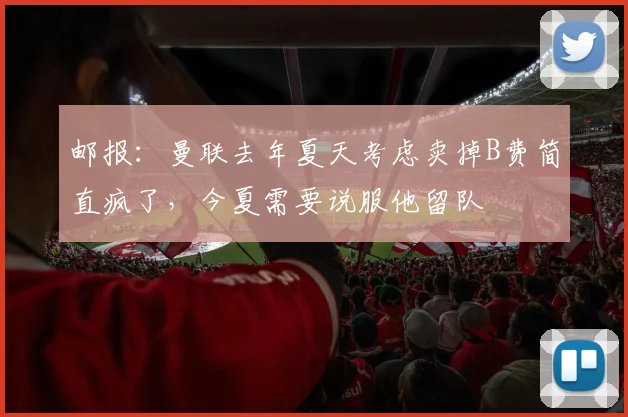 邮报：曼联去年夏天考虑卖掉B费简直疯了，今夏需要说服他留队