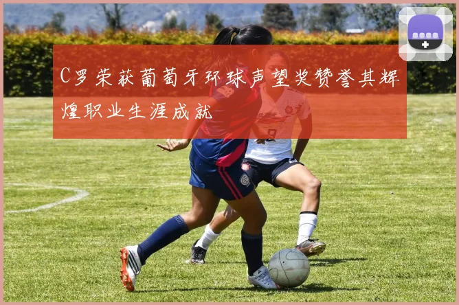 C罗荣获葡萄牙环球声望奖赞誉其辉煌职业生涯成就