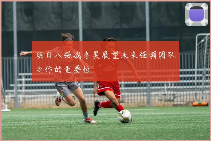 明日八强战李昊展望未来强调团队合作的重要性