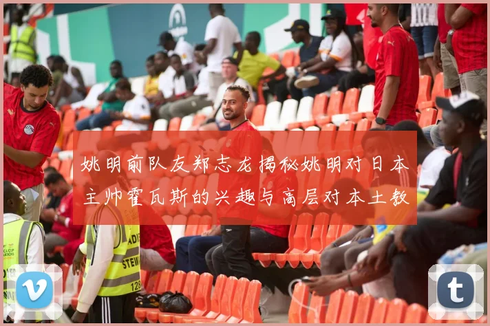 姚明前队友郑志龙揭秘姚明对日本主帅霍瓦斯的兴趣与高层对本土教练的偏好