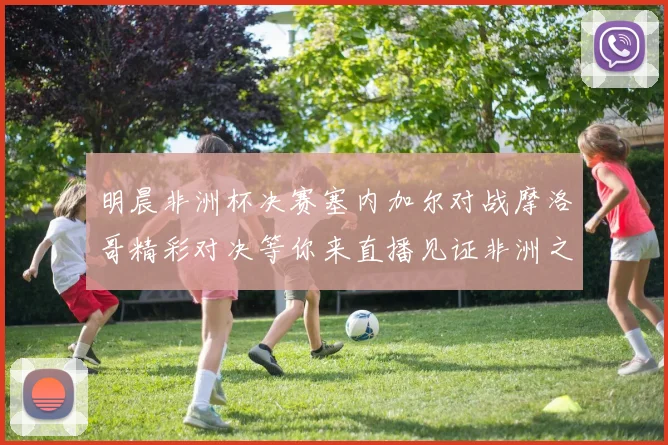 明晨非洲杯决赛塞内加尔对战摩洛哥精彩对决等你来直播见证非洲之王的诞生