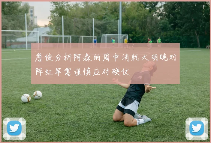 詹俊分析阿森纳周中消耗大明晚对阵红军需谨慎应对硬仗
